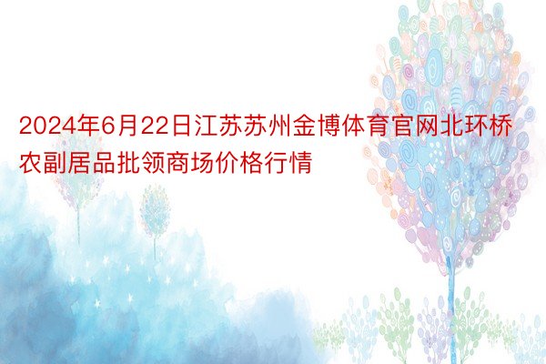 2024年6月22日江苏苏州金博体育官网北环桥农副居品批领商场价格行情