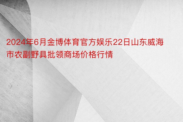 2024年6月金博体育官方娱乐22日山东威海市农副野具批领商场价格行情