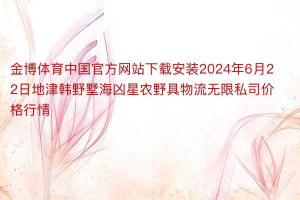 金博体育中国官方网站下载安装2024年6月22日地津韩野墅海凶星农野具物流无限私司价格行情