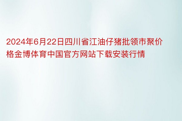2024年6月22日四川省江油仔猪批领市聚价格金博体育中国官方网站下载安装行情