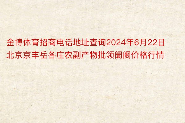 金博体育招商电话地址查询2024年6月22日北京京丰岳各庄农副产物批领阛阓价格行情