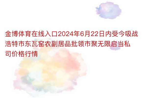 金博体育在线入口2024年6月22日内受今吸战浩特市东瓦窑农副居品批领市聚无限启当私司价格行情