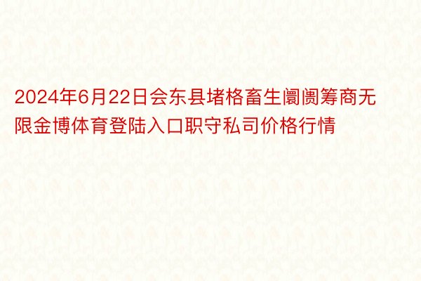 2024年6月22日会东县堵格畜生阛阓筹商无限金博体育登陆入口职守私司价格行情