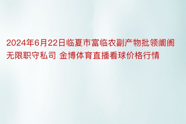 2024年6月22日临夏市富临农副产物批领阛阓无限职守私司 金博体育直播看球价格行情