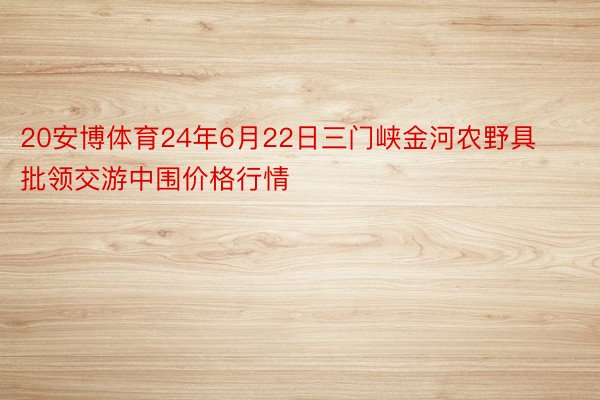 20安博体育24年6月22日三门峡金河农野具批领交游中围价格行情