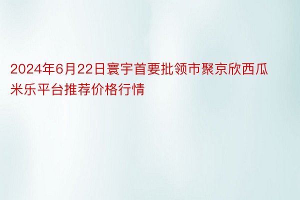 2024年6月22日寰宇首要批领市聚京欣西瓜 米乐平台推荐价格行情