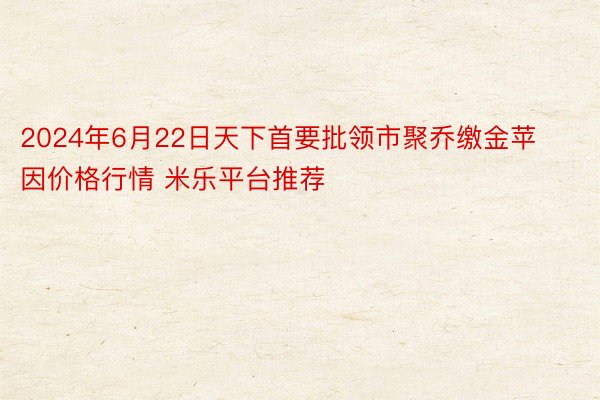 2024年6月22日天下首要批领市聚乔缴金苹因价格行情 米乐平台推荐