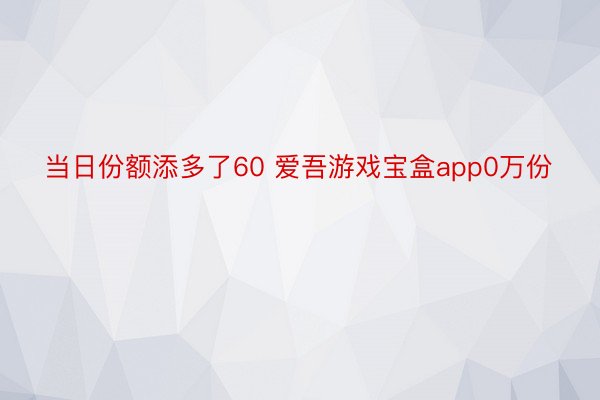 当日份额添多了60 爱吾游戏宝盒app0万份