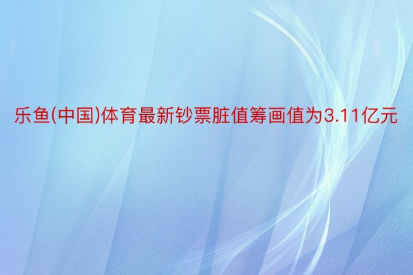 乐鱼(中国)体育最新钞票脏值筹画值为3.11亿元