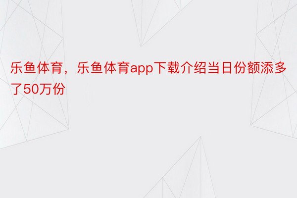 乐鱼体育，乐鱼体育app下载介绍当日份额添多了50万份