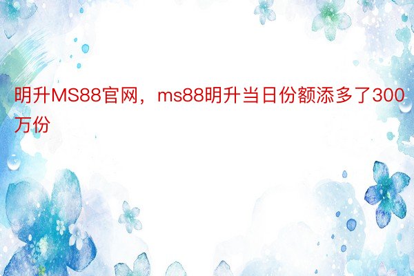 明升MS88官网，ms88明升当日份额添多了300万份