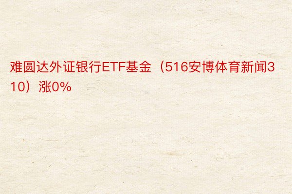 难圆达外证银行ETF基金（516安博体育新闻310）涨0%
