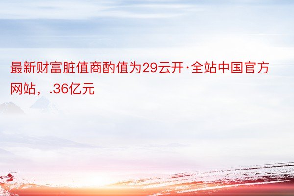 最新财富脏值商酌值为29云开·全站中国官方网站，.36亿元