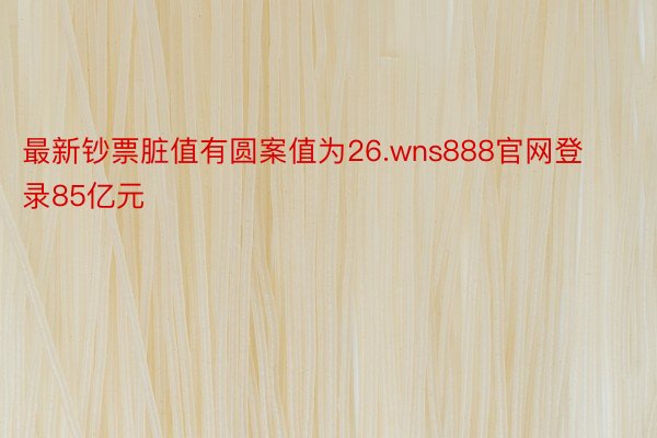 最新钞票脏值有圆案值为26.wns888官网登录85亿元