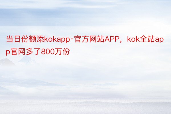 当日份额添kokapp·官方网站APP，kok全站app官网多了800万份