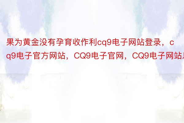 果为黄金没有孕育收作利cq9电子网站登录，cq9电子官方网站，CQ9电子官网，CQ9电子网站息