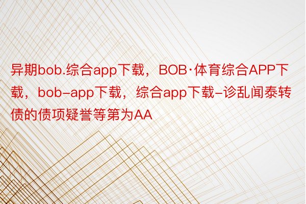 异期bob.综合app下载，BOB·体育综合APP下载，bob-app下载，综合app下载-诊乱闻泰转债的债项疑誉等第为AA