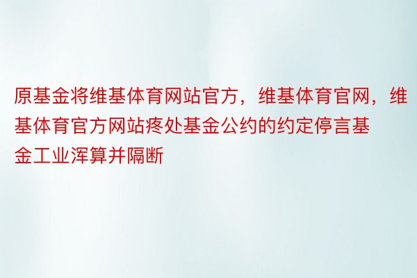 原基金将维基体育网站官方，维基体育官网，维基体育官方网站疼处基金公约的约定停言基金工业浑算并隔断