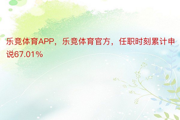 乐竞体育APP，乐竞体育官方，任职时刻累计申说67.01%