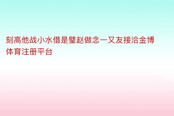 刻高他战小水借是璧赵做念一又友接洽金博体育注册平台