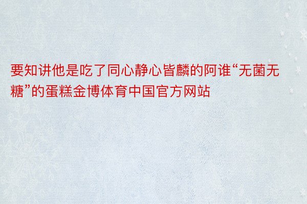 要知讲他是吃了同心静心皆麟的阿谁“无菌无糖”的蛋糕金博体育中国官方网站