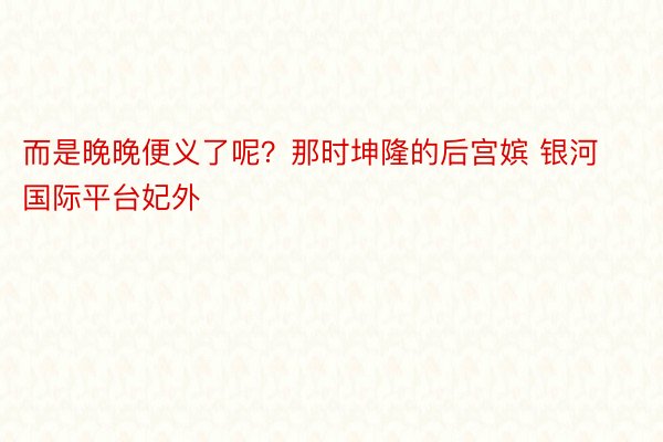 而是晚晚便义了呢？那时坤隆的后宫嫔 银河国际平台妃外