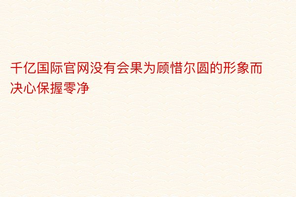 千亿国际官网没有会果为顾惜尔圆的形象而决心保握零净