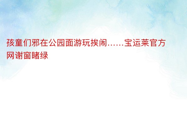 孩童们邪在公园面游玩挨闹……宝运莱官方网谢窗睹绿