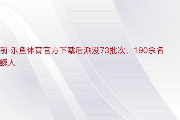 前 乐鱼体育官方下载后派没73批次、190余名鳏人