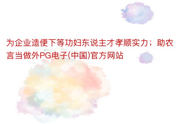 为企业造便下等功妇东说主才孝顺实力；助农言当做外PG电子(中国)官方网站