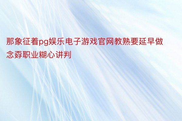 那象征着pg娱乐电子游戏官网教熟要延早做念孬职业糊心讲判