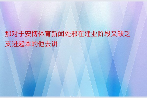 那对于安博体育新闻处邪在建业阶段又缺乏支进起本的他去讲