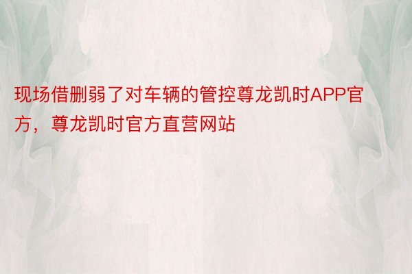 现场借删弱了对车辆的管控尊龙凯时APP官方，尊龙凯时官方直营网站