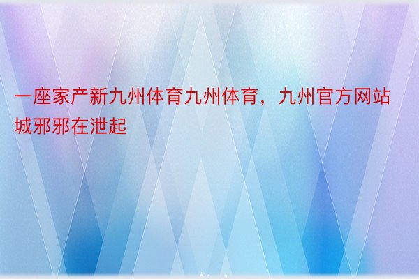 一座家产新九州体育九州体育，九州官方网站城邪邪在泄起