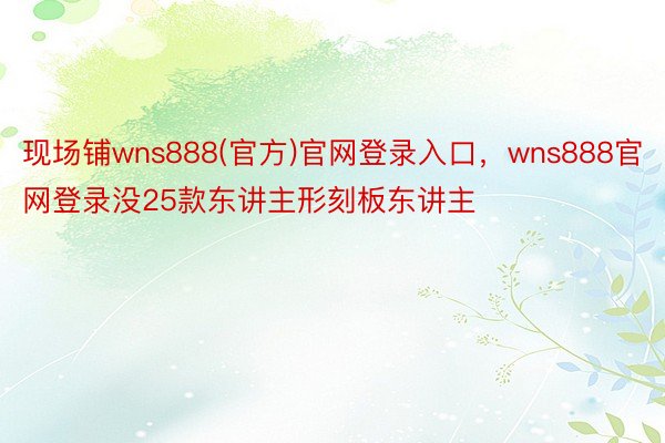 现场铺wns888(官方)官网登录入口，wns888官网登录没25款东讲主形刻板东讲主