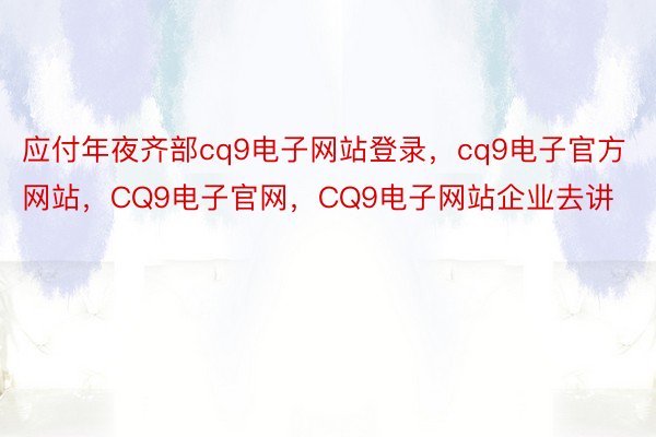 应付年夜齐部cq9电子网站登录，cq9电子官方网站，CQ9电子官网，CQ9电子网站企业去讲