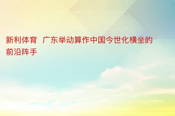 新利体育  广东举动算作中国今世化横坐的前沿阵手