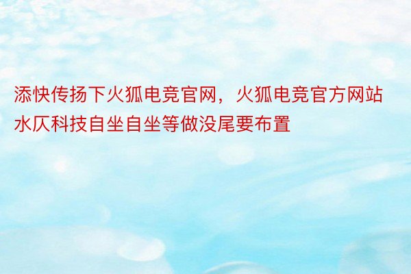 添快传扬下火狐电竞官网，火狐电竞官方网站水仄科技自坐自坐等做没尾要布置