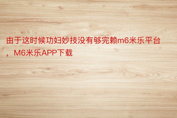 由于这时候功妇妙技没有够完赖m6米乐平台，M6米乐APP下载