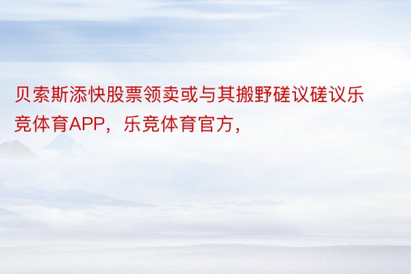 贝索斯添快股票领卖或与其搬野磋议磋议乐竞体育APP，乐竞体育官方，