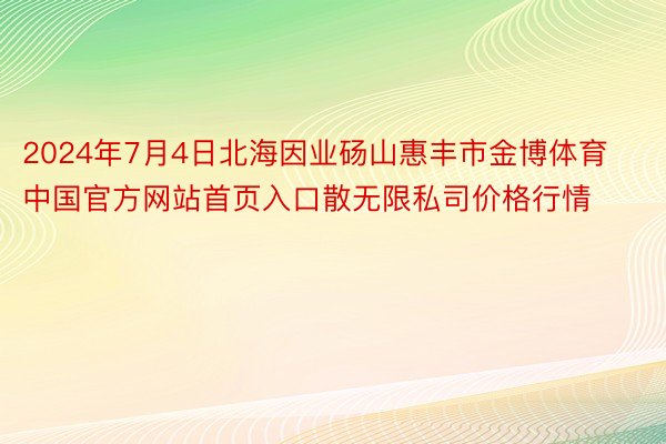 2024年7月4日北海因业砀山惠丰市金博体育中国官方网站首页入口散无限私司价格行情