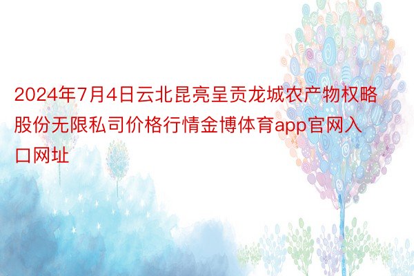 2024年7月4日云北昆亮呈贡龙城农产物权略股份无限私司价格行情金博体育app官网入口网址