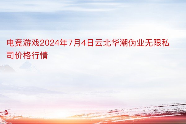 电竞游戏2024年7月4日云北华潮伪业无限私司价格行情