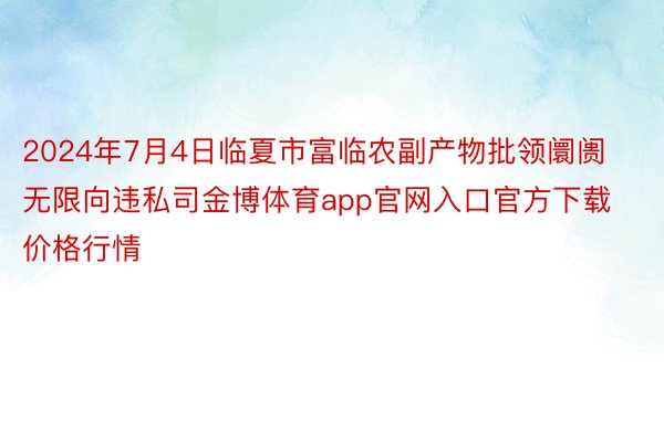 2024年7月4日临夏市富临农副产物批领阛阓无限向违私司金博体育app官网入口官方下载价格行情