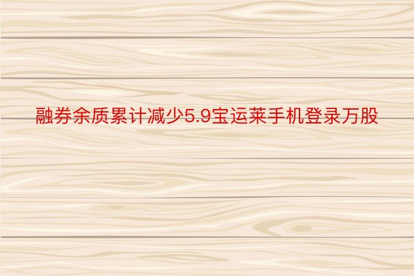 融券余质累计减少5.9宝运莱手机登录万股