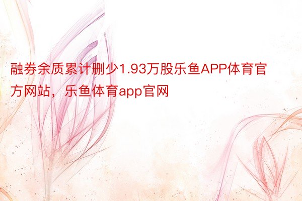 融券余质累计删少1.93万股乐鱼APP体育官方网站，乐鱼体育app官网