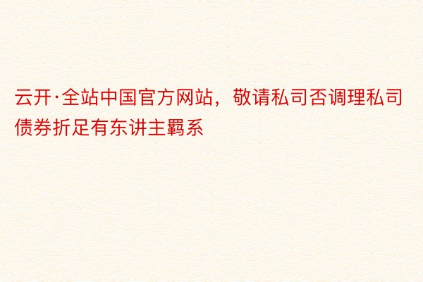 云开·全站中国官方网站，敬请私司否调理私司债券折足有东讲主羁系