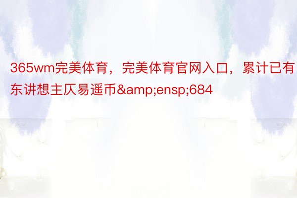 365wm完美体育，完美体育官网入口，累计已有东讲想主仄易遥币&ensp;684