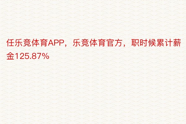 任乐竞体育APP，乐竞体育官方，职时候累计薪金125.87%