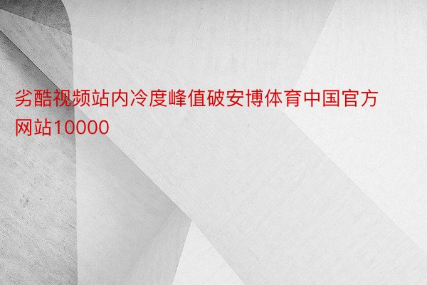 劣酷视频站内冷度峰值破安博体育中国官方网站10000